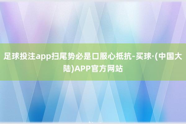 足球投注app扫尾势必是口服心抵抗-买球·(中国大陆)APP官方网站
