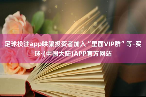 足球投注app哄骗投资者加入“里面VIP群”等-买球·(中国大陆)APP官方网站