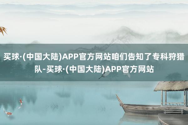 买球·(中国大陆)APP官方网站咱们告知了专科狩猎队-买球·(中国大陆)APP官方网站