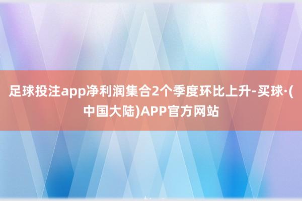 足球投注app净利润集合2个季度环比上升-买球·(中国大陆)APP官方网站