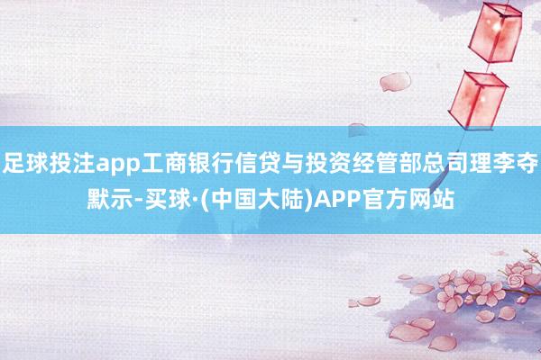 足球投注app工商银行信贷与投资经管部总司理李夺默示-买球·(中国大陆)APP官方网站