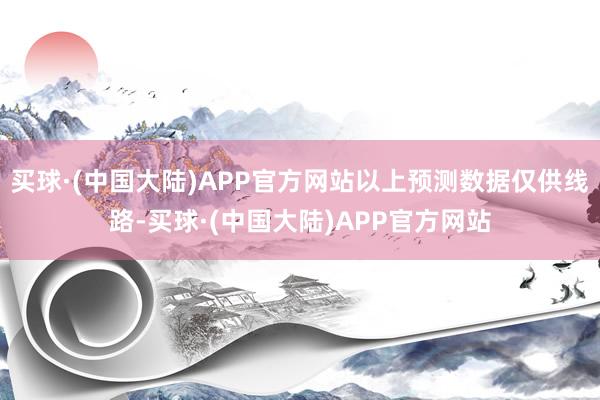 买球·(中国大陆)APP官方网站以上预测数据仅供线路-买球·(中国大陆)APP官方网站