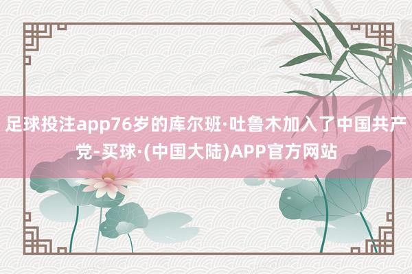 足球投注app76岁的库尔班·吐鲁木加入了中国共产党-买球·(中国大陆)APP官方网站