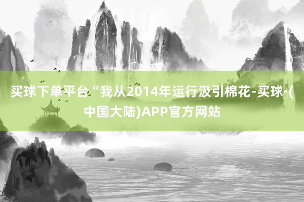 买球下单平台“我从2014年运行汲引棉花-买球·(中国大陆)APP官方网站
