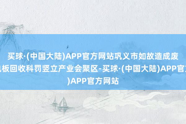 买球·(中国大陆)APP官方网站巩义市如故造成废旧锂电板回收科罚竖立产业会聚区-买球·(中国大陆)APP官方网站