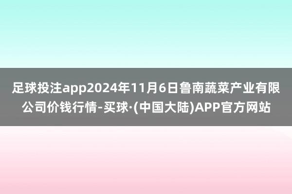 足球投注app2024年11月6日鲁南蔬菜产业有限公司价钱行情-买球·(中国大陆)APP官方网站