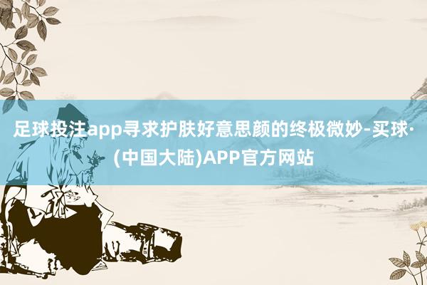 足球投注app寻求护肤好意思颜的终极微妙-买球·(中国大陆)APP官方网站
