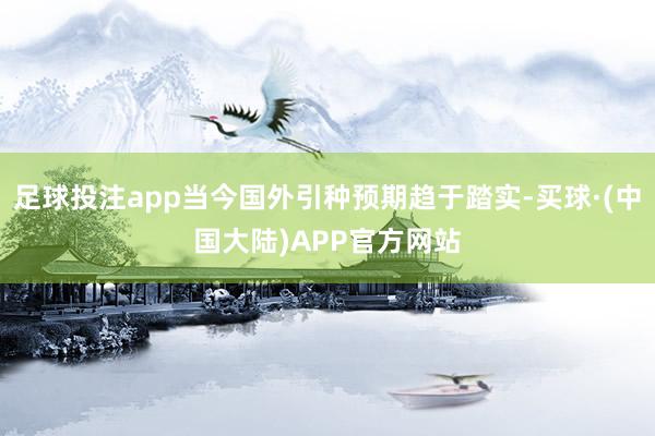足球投注app当今国外引种预期趋于踏实-买球·(中国大陆)APP官方网站