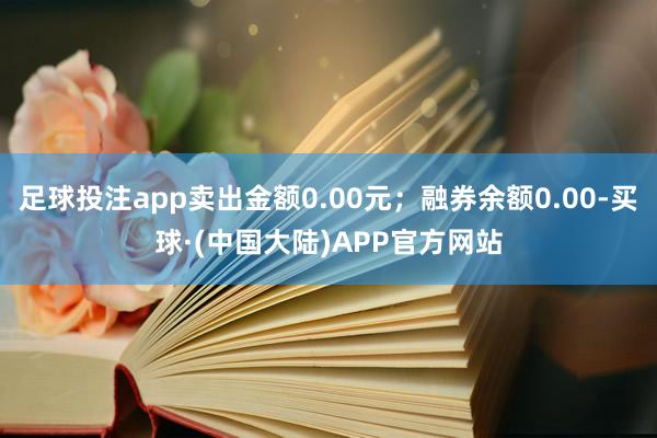 足球投注app卖出金额0.00元；融券余额0.00-买球·(中国大陆)APP官方网站