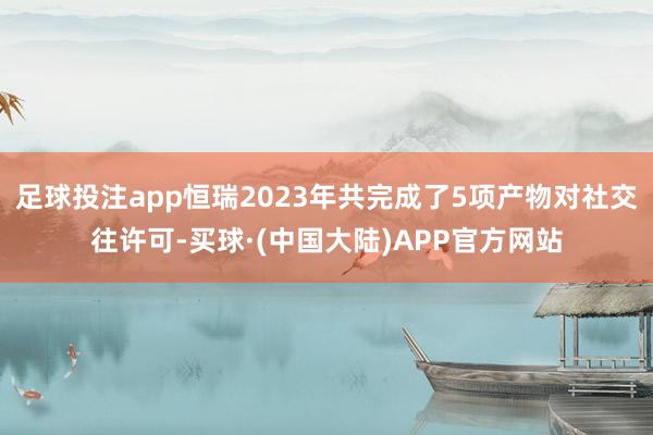 足球投注app恒瑞2023年共完成了5项产物对社交往许可-买球·(中国大陆)APP官方网站