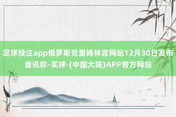 足球投注app俄罗斯克里姆林宫网站12月30日发布音讯称-买球·(中国大陆)APP官方网站
