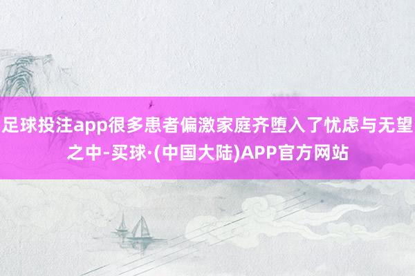 足球投注app很多患者偏激家庭齐堕入了忧虑与无望之中-买球·(中国大陆)APP官方网站