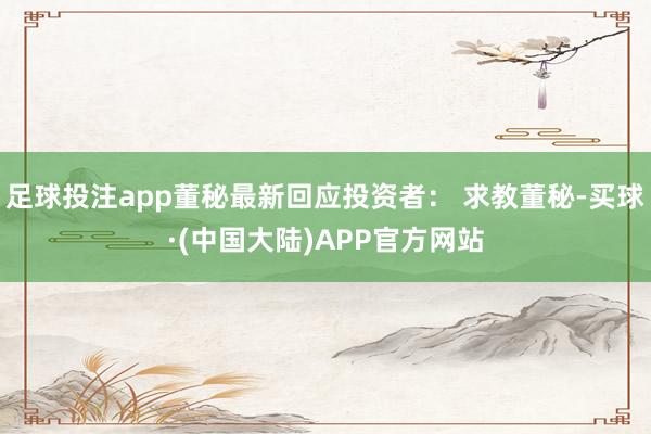 足球投注app董秘最新回应投资者： 求教董秘-买球·(中国大陆)APP官方网站