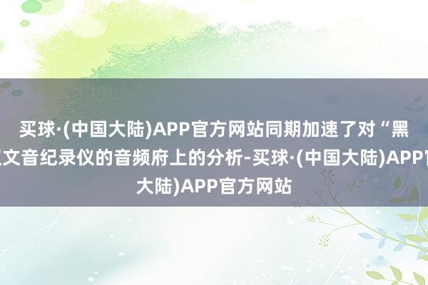 买球·(中国大陆)APP官方网站同期加速了对“黑匣子”汉文音纪录仪的音频府上的分析-买球·(中国大陆)APP官方网站