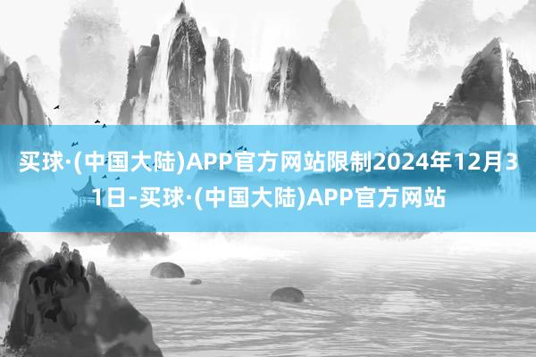 买球·(中国大陆)APP官方网站限制2024年12月31日-买球·(中国大陆)APP官方网站