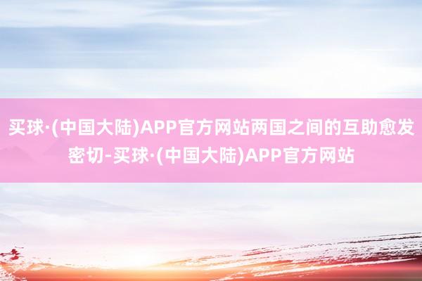 买球·(中国大陆)APP官方网站两国之间的互助愈发密切-买球·(中国大陆)APP官方网站