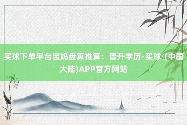买球下单平台宝妈盘算推算：晋升学历-买球·(中国大陆)APP官方网站