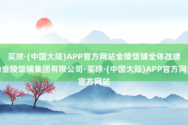 买球·(中国大陆)APP官方网站金陵饭铺全体改建为金陵饭铺集团有限公司-买球·(中国大陆)APP官方网站