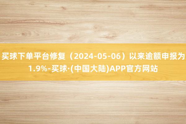 买球下单平台修复（2024-05-06）以来逾额申报为1.9%-买球·(中国大陆)APP官方网站