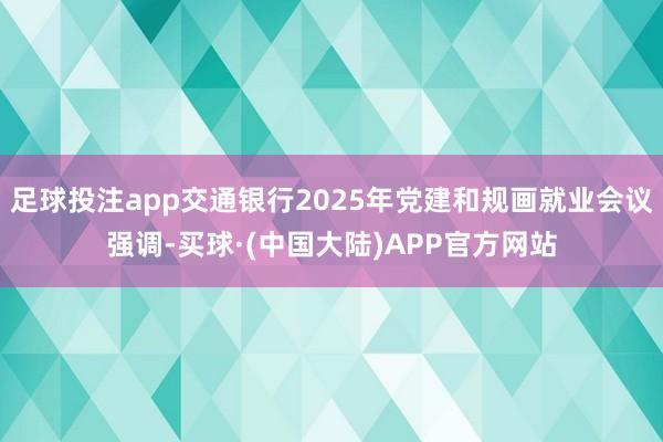 足球投注app交通银行2025年党建和规画就业会议强调-买球·(中国大陆)APP官方网站