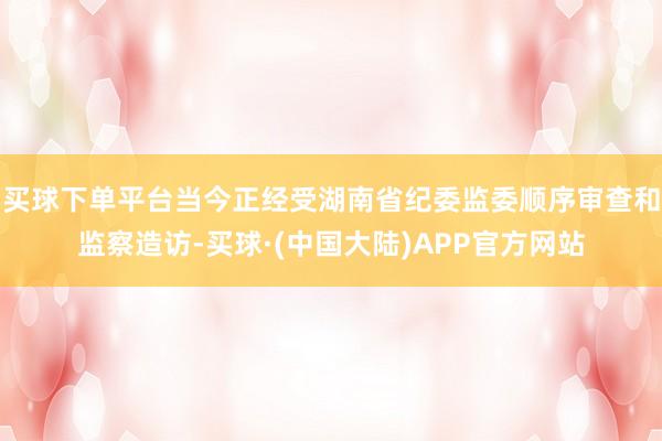 买球下单平台当今正经受湖南省纪委监委顺序审查和监察造访-买球·(中国大陆)APP官方网站