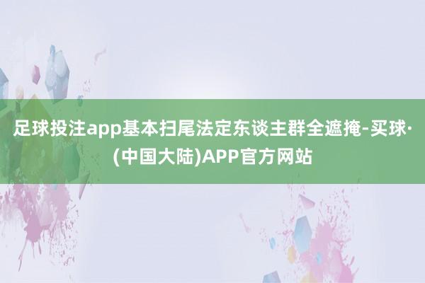 足球投注app基本扫尾法定东谈主群全遮掩-买球·(中国大陆)APP官方网站