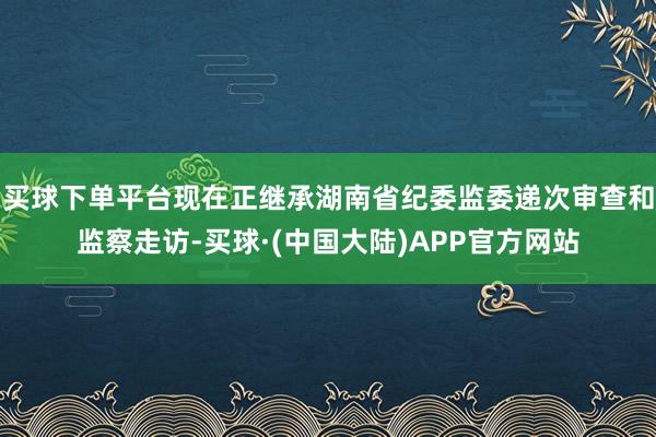 买球下单平台现在正继承湖南省纪委监委递次审查和监察走访-买球·(中国大陆)APP官方网站