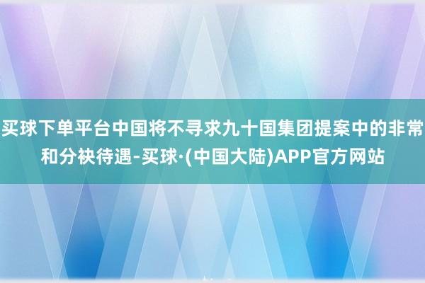 买球下单平台中国将不寻求九十国集团提案中的非常和分袂待遇-买球·(中国大陆)APP官方网站