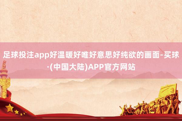 足球投注app好温暖好唯好意思好纯欲的画面-买球·(中国大陆)APP官方网站