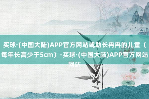 买球·(中国大陆)APP官方网站或助长冉冉的儿童（每年长高少于5cm）-买球·(中国大陆)APP官方网站