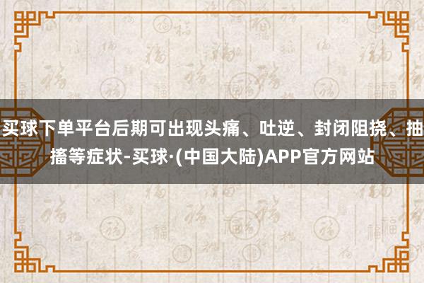 买球下单平台后期可出现头痛、吐逆、封闭阻挠、抽搐等症状-买球·(中国大陆)APP官方网站