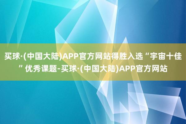 买球·(中国大陆)APP官方网站得胜入选“宇宙十佳”优秀课题-买球·(中国大陆)APP官方网站