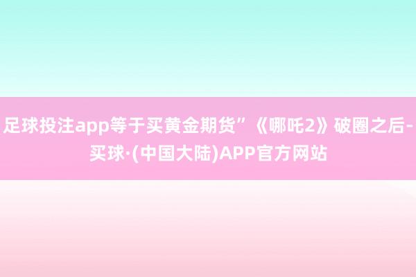 足球投注app等于买黄金期货”《哪吒2》破圈之后-买球·(中国大陆)APP官方网站