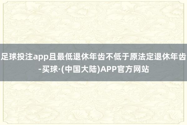 足球投注app且最低退休年齿不低于原法定退休年齿-买球·(中国大陆)APP官方网站