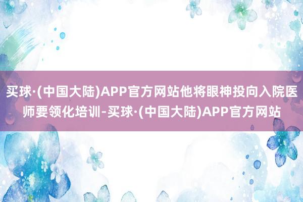 买球·(中国大陆)APP官方网站他将眼神投向入院医师要领化培训-买球·(中国大陆)APP官方网站