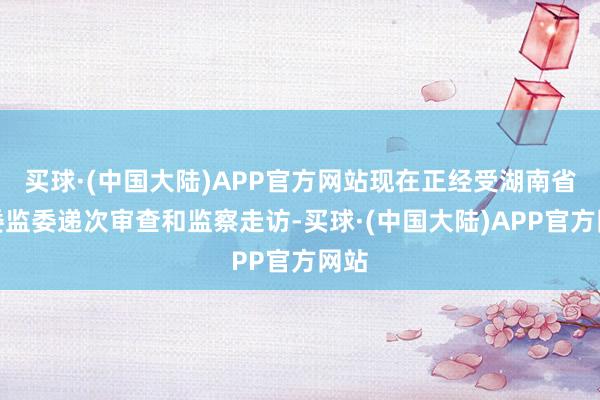 买球·(中国大陆)APP官方网站现在正经受湖南省纪委监委递次审查和监察走访-买球·(中国大陆)APP官方网站