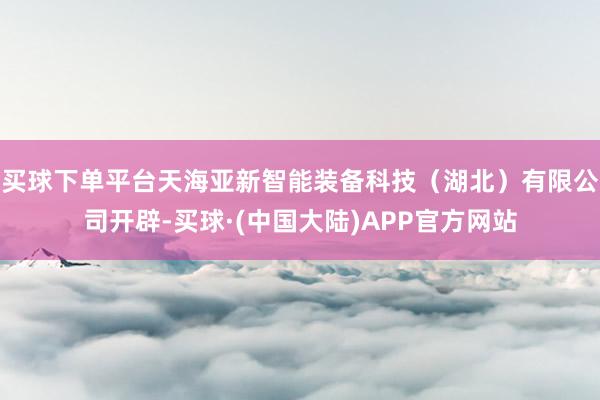 买球下单平台天海亚新智能装备科技（湖北）有限公司开辟-买球·(中国大陆)APP官方网站
