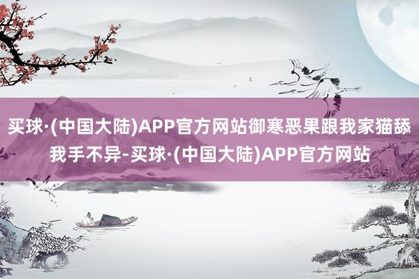 买球·(中国大陆)APP官方网站御寒恶果跟我家猫舔我手不异-买球·(中国大陆)APP官方网站