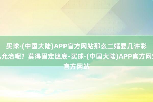 买球·(中国大陆)APP官方网站那么二婚要几许彩礼允洽呢？莫得固定谜底-买球·(中国大陆)APP官方网站
