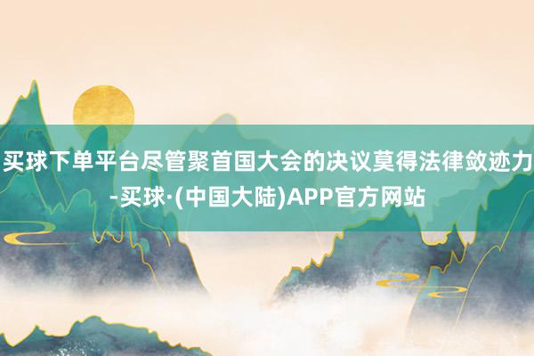 买球下单平台尽管聚首国大会的决议莫得法律敛迹力-买球·(中国大陆)APP官方网站