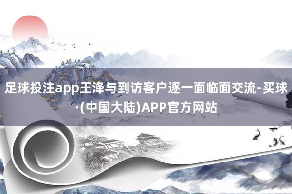 足球投注app王洚与到访客户逐一面临面交流-买球·(中国大陆)APP官方网站
