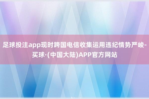 足球投注app现时跨国电信收集运用违纪情势严峻-买球·(中国大陆)APP官方网站