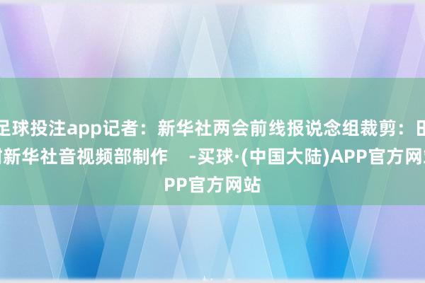 足球投注app记者：新华社两会前线报说念组裁剪：田甜新华社音视频部制作    -买球·(中国大陆)APP官方网站