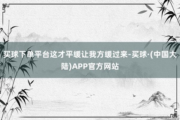 买球下单平台这才平缓让我方缓过来-买球·(中国大陆)APP官方网站