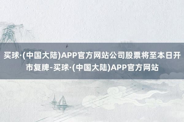 买球·(中国大陆)APP官方网站公司股票将至本日开市复牌-买球·(中国大陆)APP官方网站