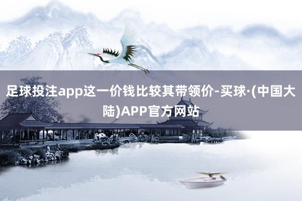 足球投注app这一价钱比较其带领价-买球·(中国大陆)APP官方网站