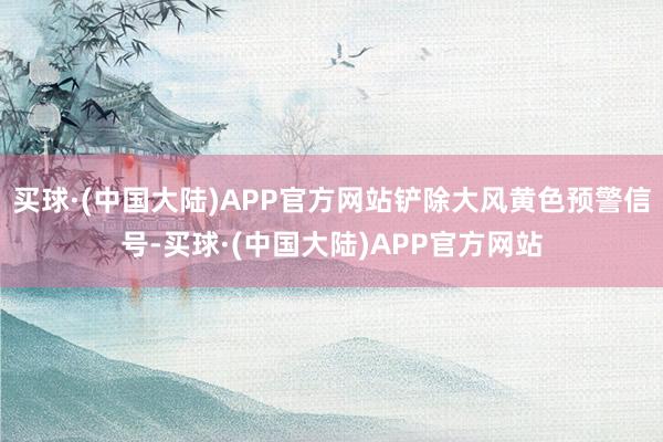 买球·(中国大陆)APP官方网站铲除大风黄色预警信号-买球·(中国大陆)APP官方网站