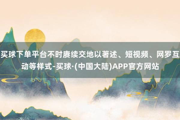 买球下单平台不时赓续交地以著述、短视频、网罗互动等样式-买球·(中国大陆)APP官方网站