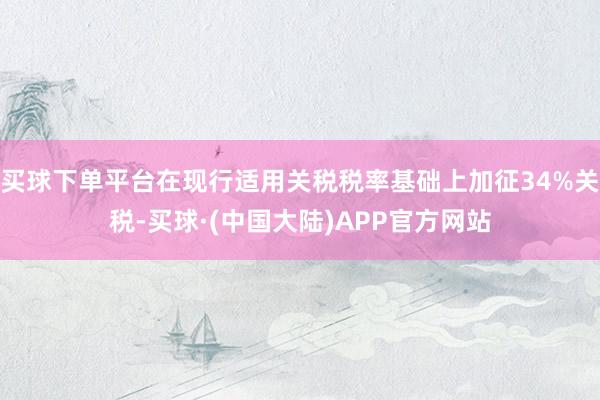 买球下单平台在现行适用关税税率基础上加征34%关税-买球·(中国大陆)APP官方网站