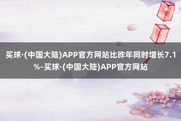 买球·(中国大陆)APP官方网站比昨年同时增长7.1%-买球·(中国大陆)APP官方网站